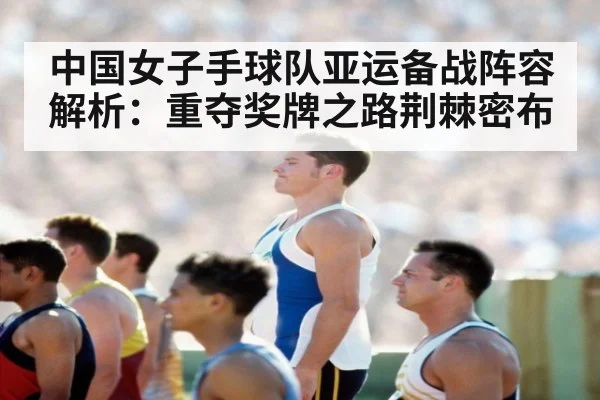 中国女子手球队亚运备战阵容解析：重夺奖牌之路荆棘密布