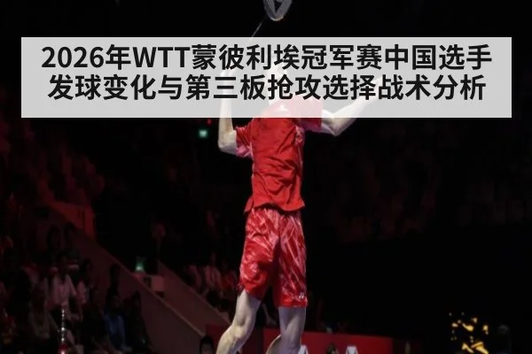 2026年WTT蒙彼利埃冠军赛中国选手发球变化与第三板抢攻选择战术分析